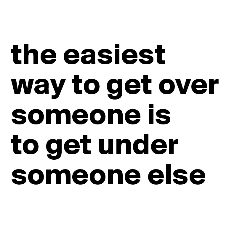 
the easiest way to get over someone is 
to get under someone else
