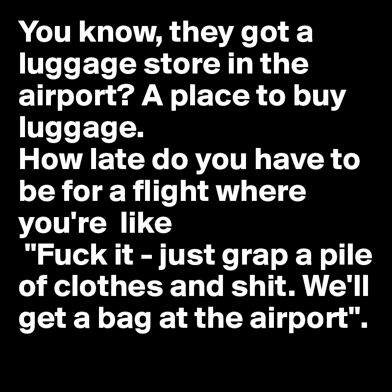 You know, they got a luggage store in the airport? A place to buy luggage. 
How late do you have to be for a flight where you're  like
 "Fuck it - just grap a pile of clothes and shit. We'll get a bag at the airport".