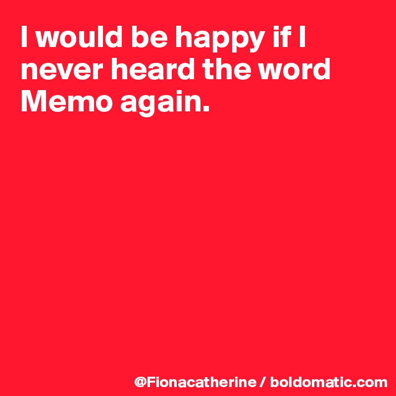 I would be happy if I never heard the word
Memo again.







