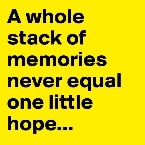 A whole stack of memories never equal one little hope...