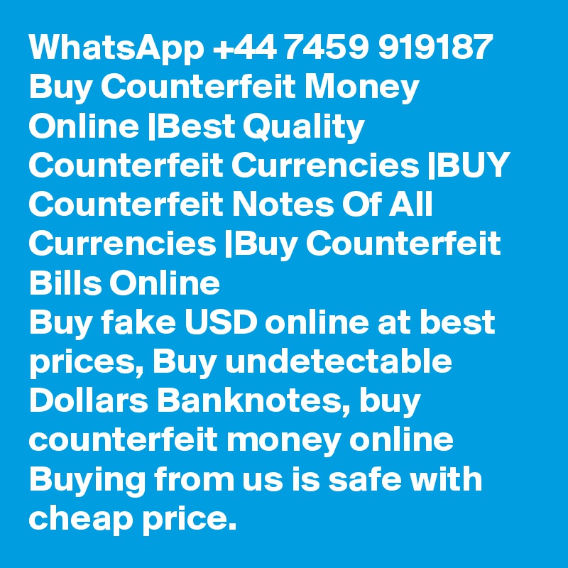 WhatsApp +44 7459 919187 Buy Counterfeit Money Online |Best Quality Counterfeit Currencies |BUY Counterfeit Notes Of All Currencies |Buy Counterfeit Bills Online
Buy fake USD online at best prices, Buy undetectable Dollars Banknotes, buy counterfeit money online
Buying from us is safe with cheap price.