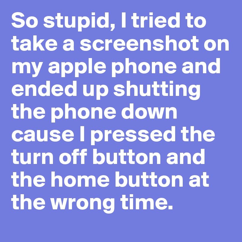 So stupid, I tried to take a screenshot on my apple phone and ended up shutting the phone down cause I pressed the turn off button and the home button at the wrong time.
