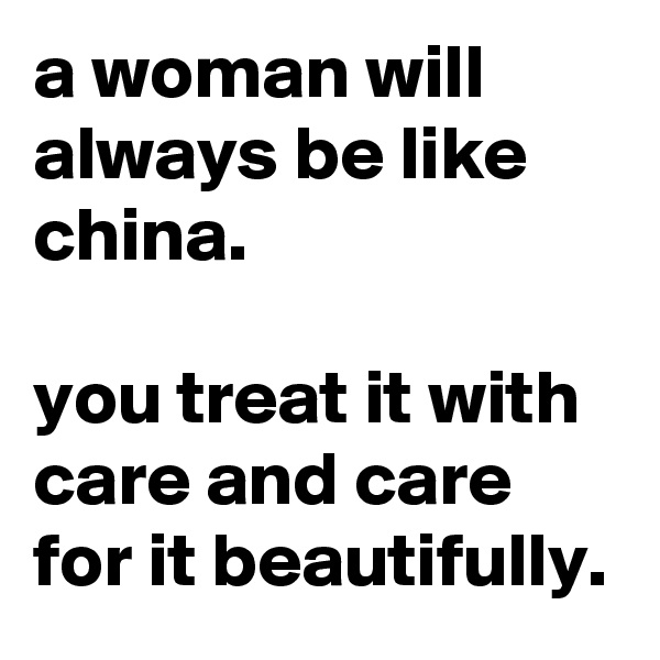 a woman will always be like china.

you treat it with care and care for it beautifully.