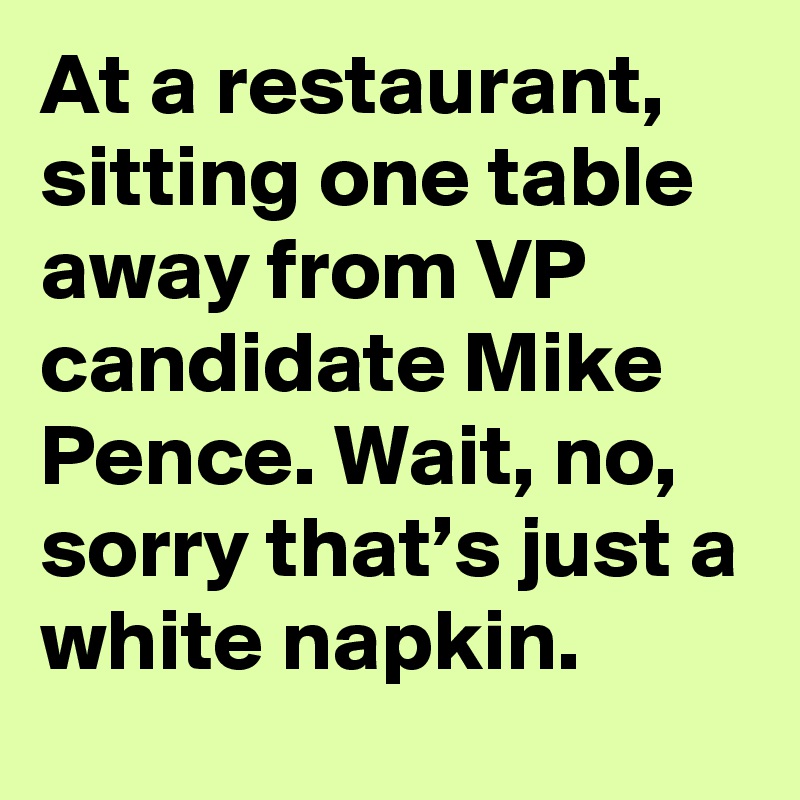 At a restaurant, sitting one table away from VP candidate Mike Pence. Wait, no, sorry that’s just a white napkin.