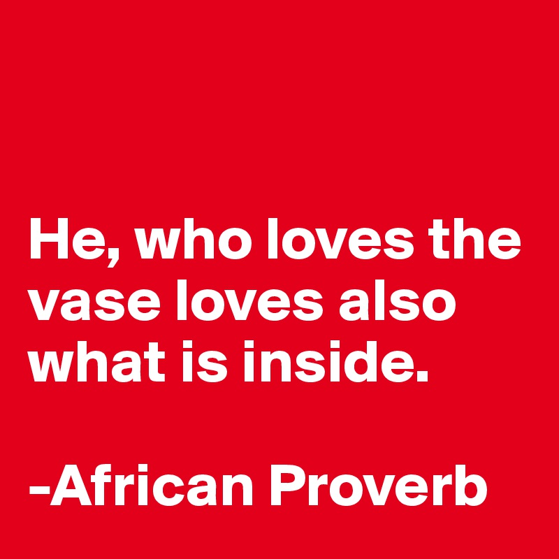 


He, who loves the vase loves also what is inside. 

-African Proverb 