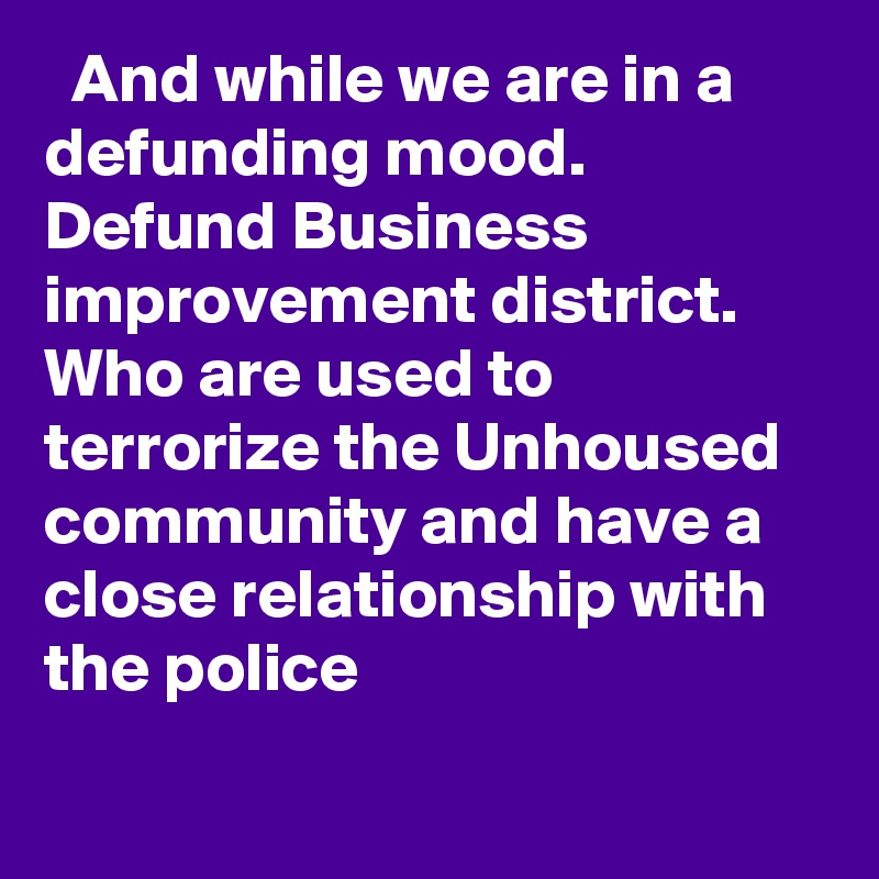   And while we are in a defunding mood. Defund Business improvement district. Who are used to terrorize the Unhoused community and have a close relationship with the police
