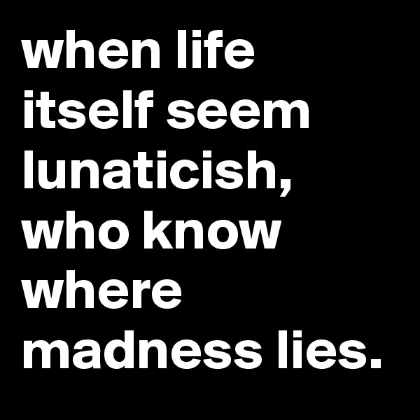 when life itself seem lunaticish, who know where madness lies.