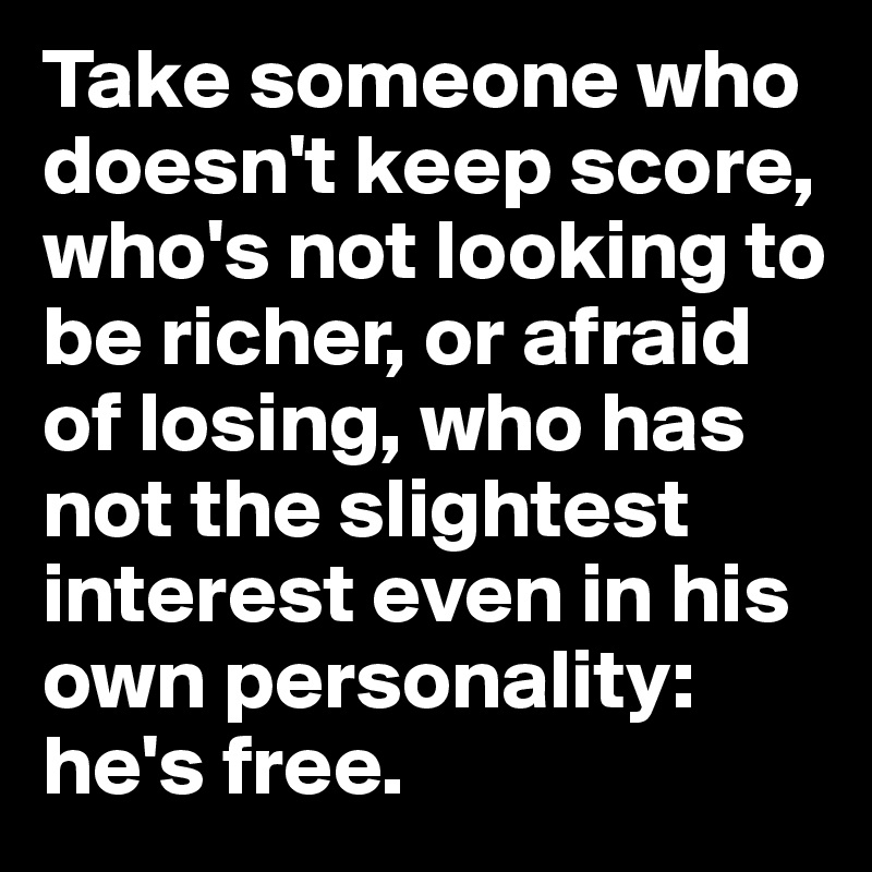 Take someone who doesn't keep score, who's not looking to be richer, or afraid of losing, who has not the slightest interest even in his own personality: he's free.