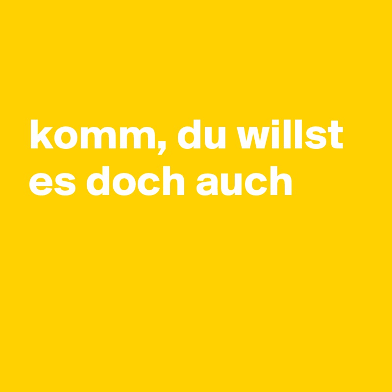 

 komm, du willst 
 es doch auch


