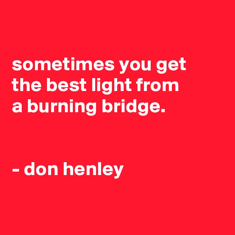 

sometimes you get the best light from
a burning bridge. 


- don henley

