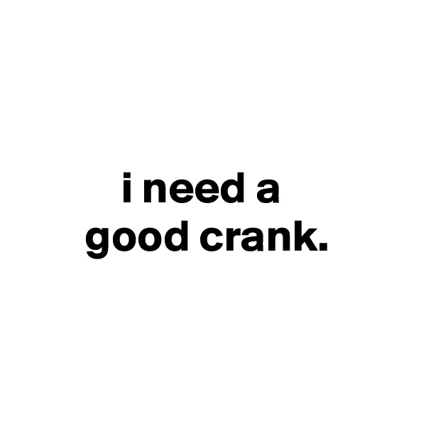 


           i need a
       good crank.


