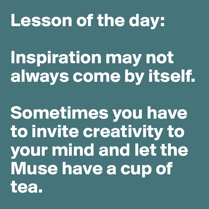 Lesson of the day:

Inspiration may not always come by itself. 

Sometimes you have to invite creativity to your mind and let the Muse have a cup of tea. 