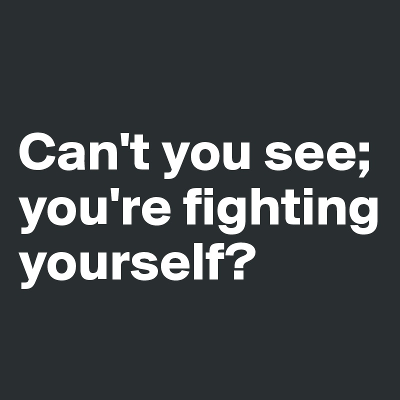 

Can't you see; you're fighting yourself?
