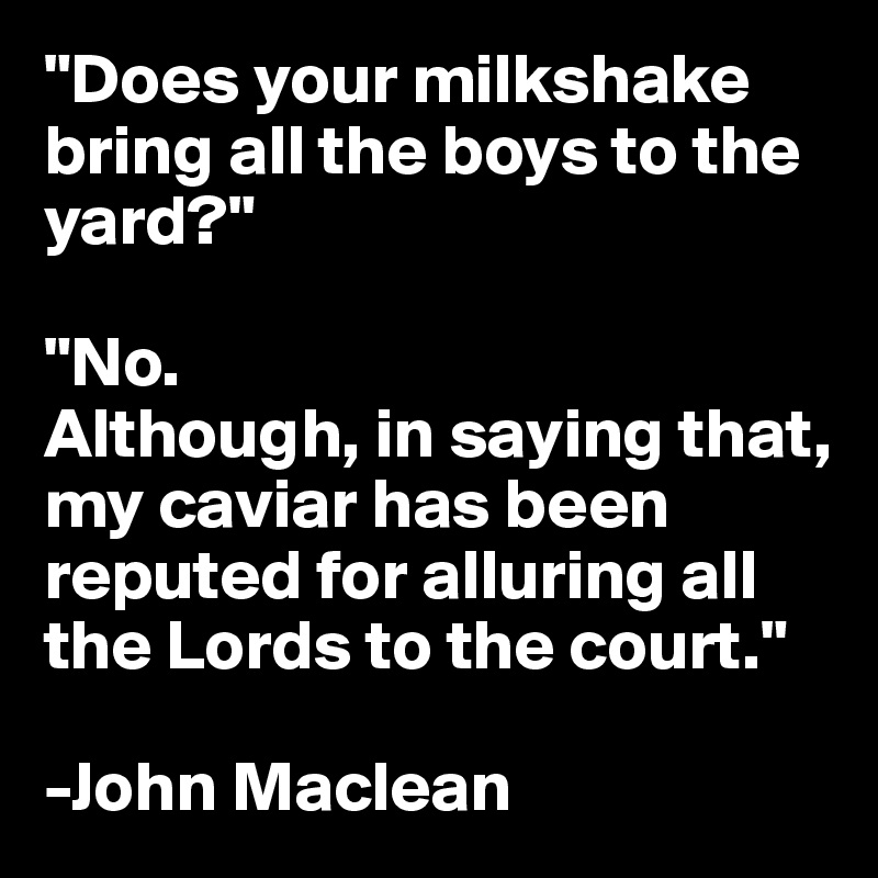 "Does your milkshake bring all the boys to the yard?"

"No. 
Although, in saying that, my caviar has been reputed for alluring all the Lords to the court."

-John Maclean