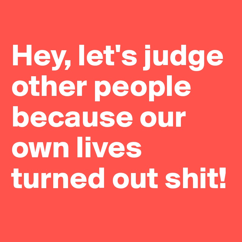 
Hey, let's judge other people because our own lives turned out shit! 
