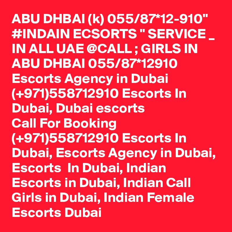ABU DHBAI (k) 055/87*12-910" #INDAIN ECSORTS " SERVICE _ IN ALL UAE @CALL ; GIRLS IN ABU DHBAI 055/87*12910 Escorts Agency in Dubai (+971)558712910 Escorts In Dubai, Dubai escorts
Call For Booking (+971)558712910 Escorts In Dubai, Escorts Agency in Dubai, Escorts  In Dubai, Indian Escorts in Dubai, Indian Call Girls in Dubai, Indian Female Escorts Dubai