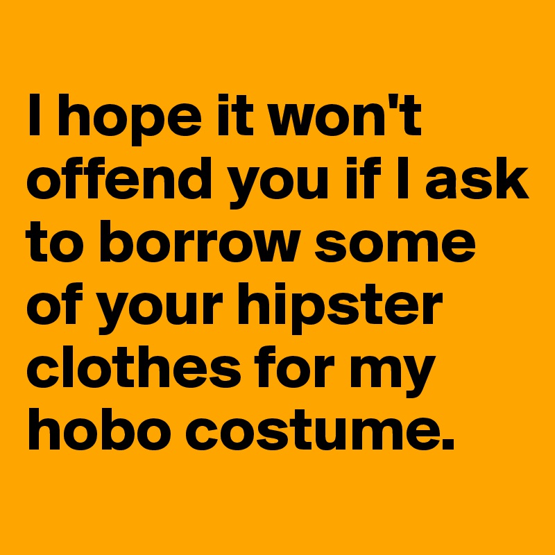 
I hope it won't offend you if I ask to borrow some of your hipster clothes for my hobo costume.