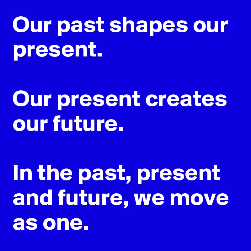 Our past shapes our present.

Our present creates our future. 

In the past, present and future, we move as one. 