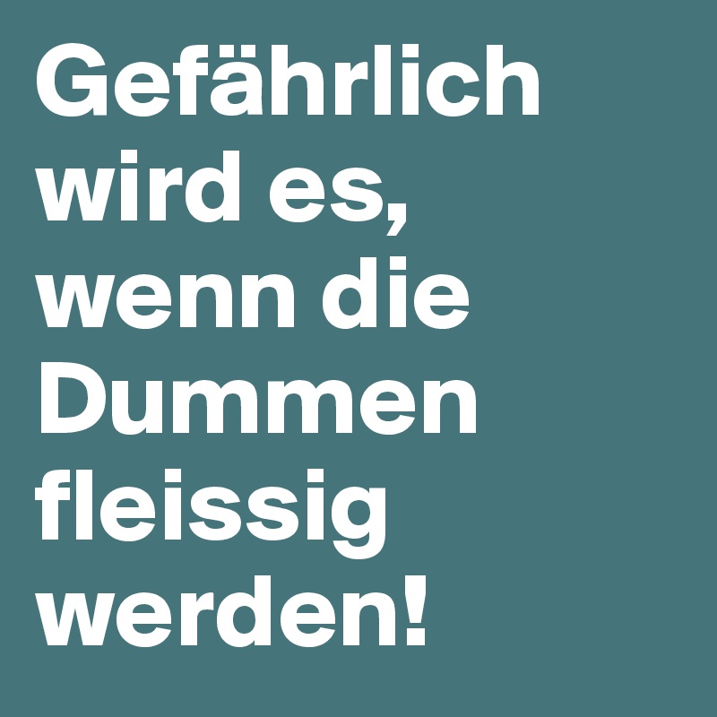 Gefährlich wird es, wenn die Dummen fleissig werden!