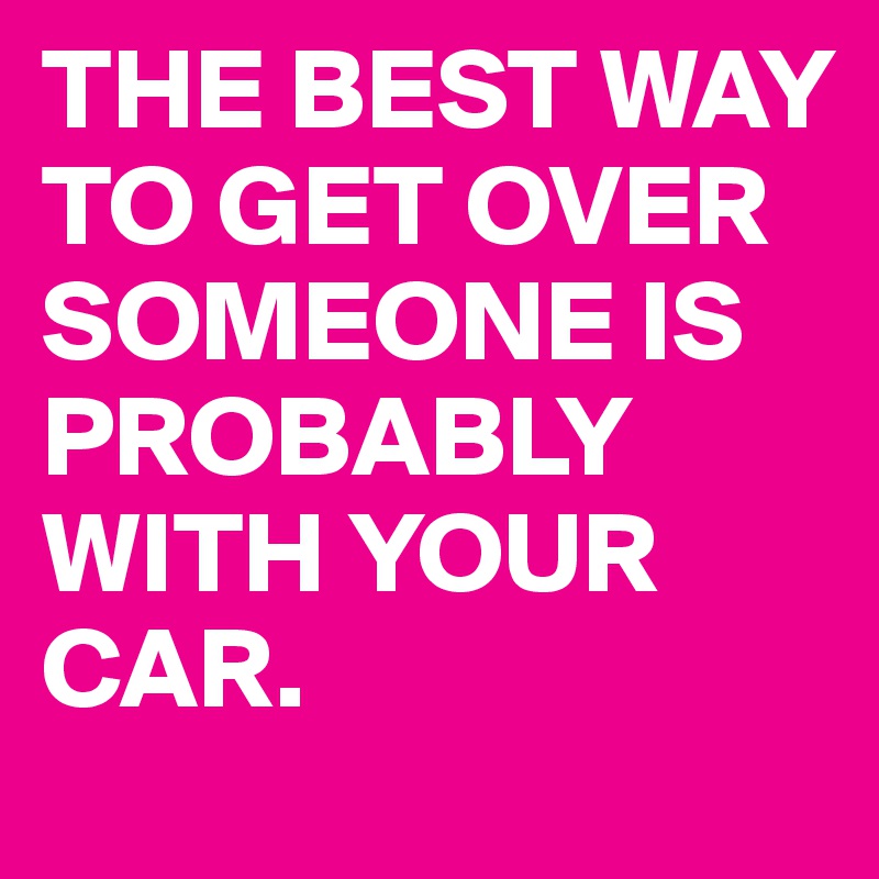 THE BEST WAY TO GET OVER SOMEONE IS PROBABLY WITH YOUR CAR. 