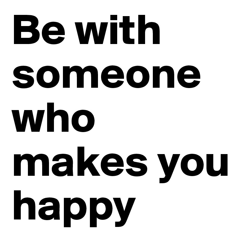 Be with someone who makes you happy