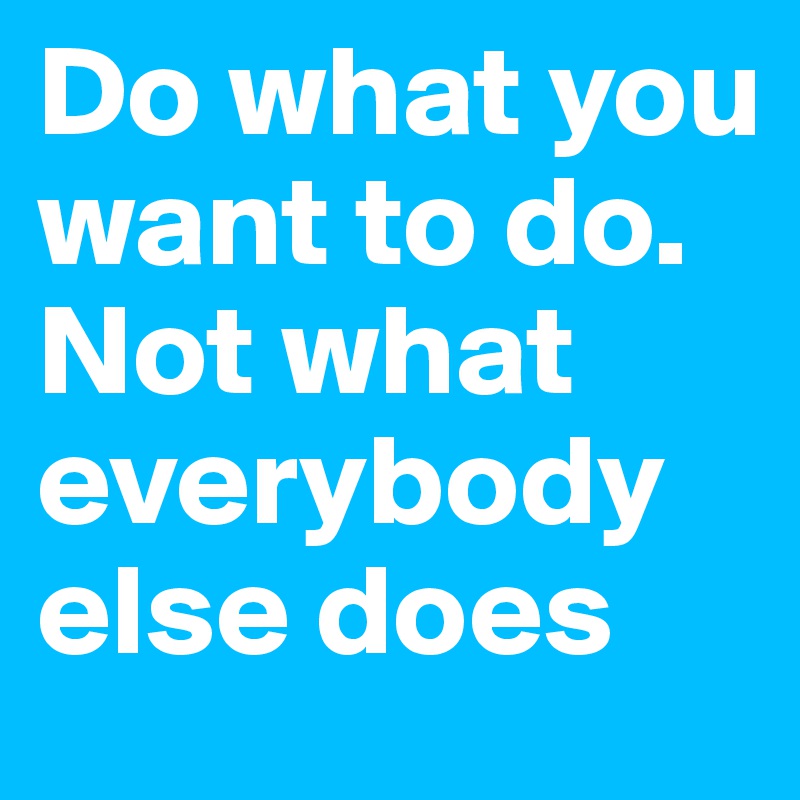 Do what you want to do. Not what everybody else does