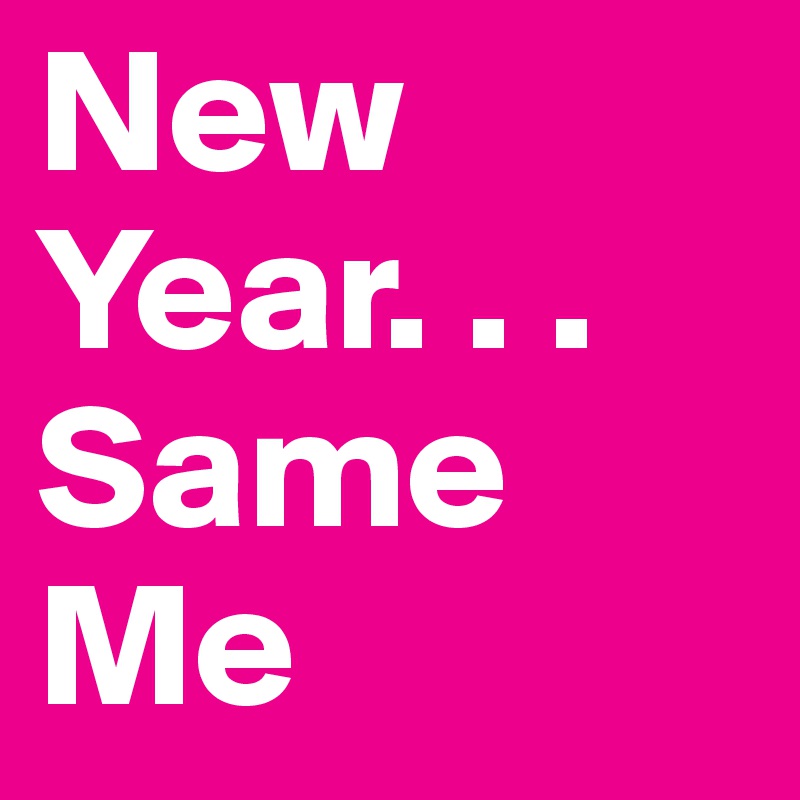 New Year. . .
Same
Me