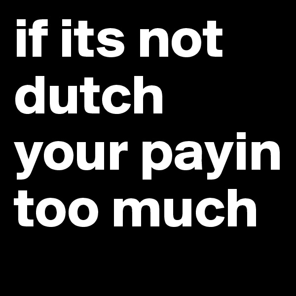 if its not dutch your payin too much 
