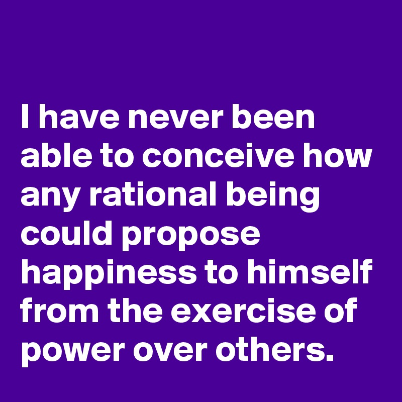 

I have never been able to conceive how any rational being could propose happiness to himself from the exercise of power over others. 