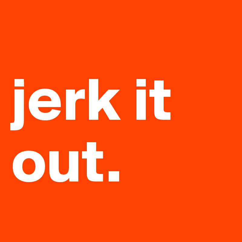 
jerk it out.
