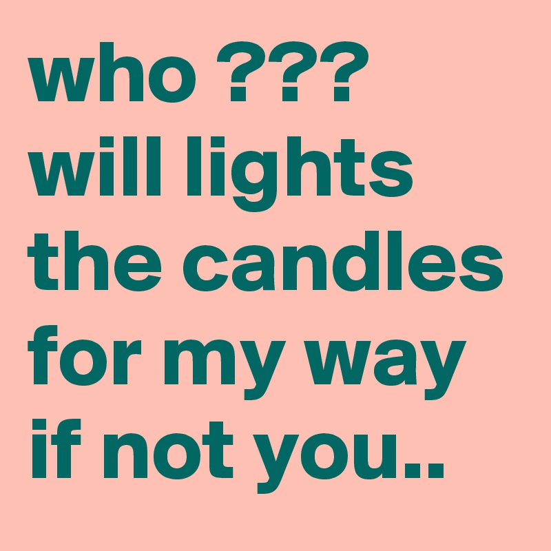 who ??? will lights the candles for my way if not you..