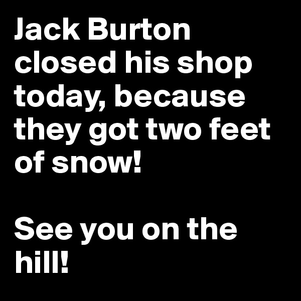 Jack Burton closed his shop today, because they got two feet of snow! 

See you on the hill!
