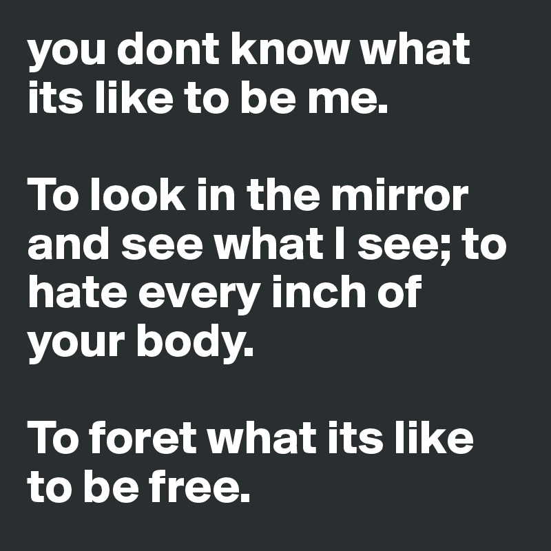 you dont know what its like to be me. 

To look in the mirror and see what I see; to hate every inch of your body. 

To foret what its like to be free. 