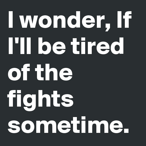 I wonder, If I'll be tired of the fights sometime.