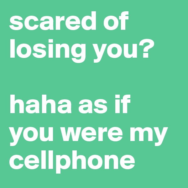 scared of losing you? 

haha as if you were my cellphone