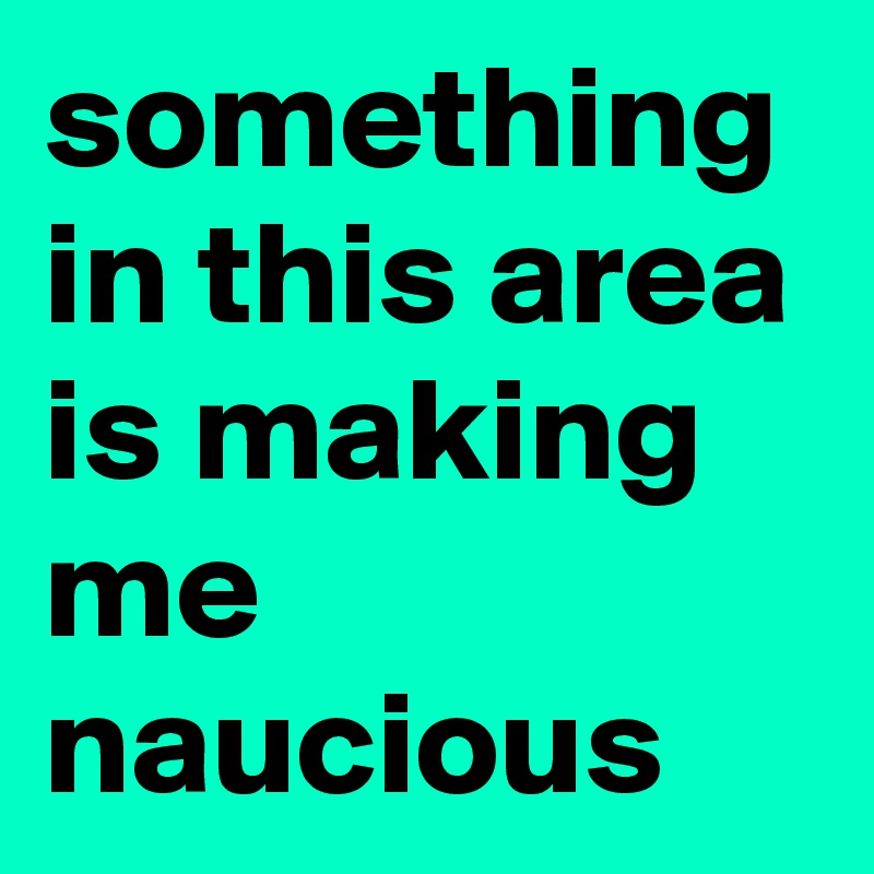 something in this area is making me naucious