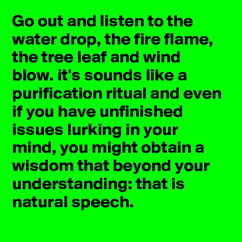 Go out and listen to the water drop, the fire flame, the tree leaf and wind blow. it's sounds like a purification ritual and even if you have unfinished issues lurking in your mind, you might obtain a wisdom that beyond your understanding: that is natural speech.