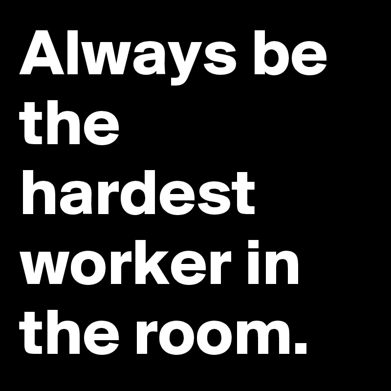 Always be the hardest worker in the room.
