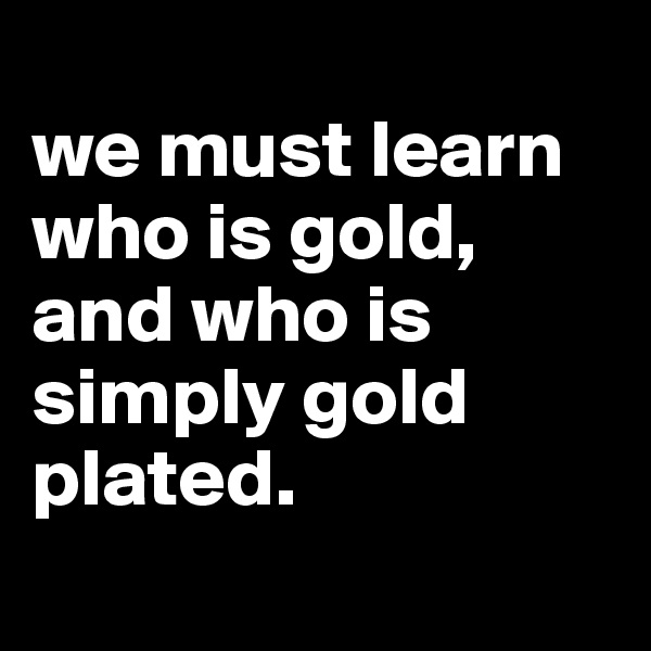 
we must learn who is gold,
and who is simply gold plated.
