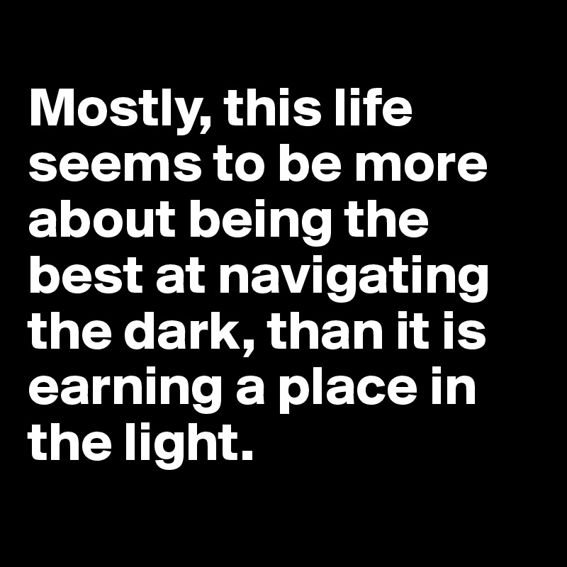 
Mostly, this life seems to be more about being the best at navigating the dark, than it is earning a place in the light. 
