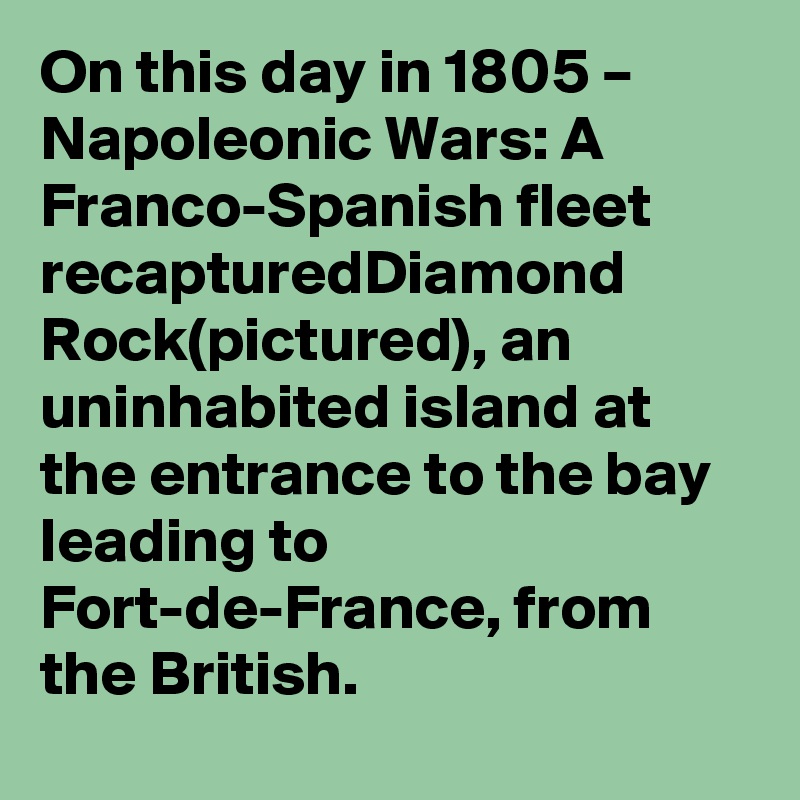 On this day in 1805 – Napoleonic Wars: A Franco-Spanish fleet recapturedDiamond Rock(pictured), an uninhabited island at the entrance to the bay leading to Fort-de-France, from the British.