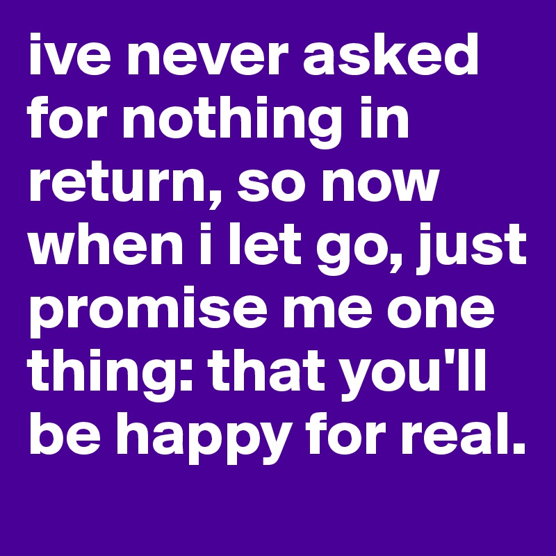 ive never asked for nothing in return, so now when i let go, just promise me one thing: that you'll be happy for real. 