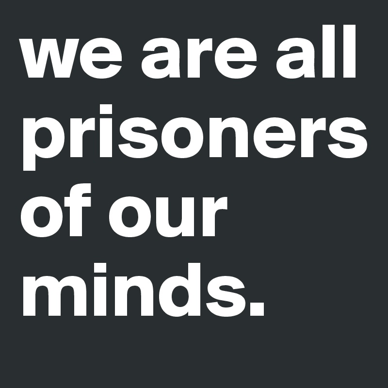 we are all    prisoners        of our minds.