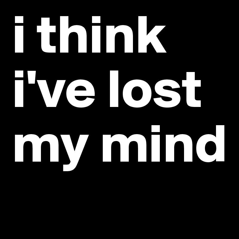 I Think I Ve Lost My Mind Post By Mdv On Boldomatic