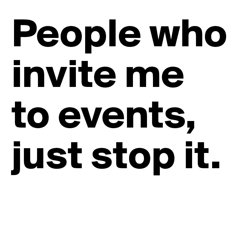 People who invite me to events, just stop it.
