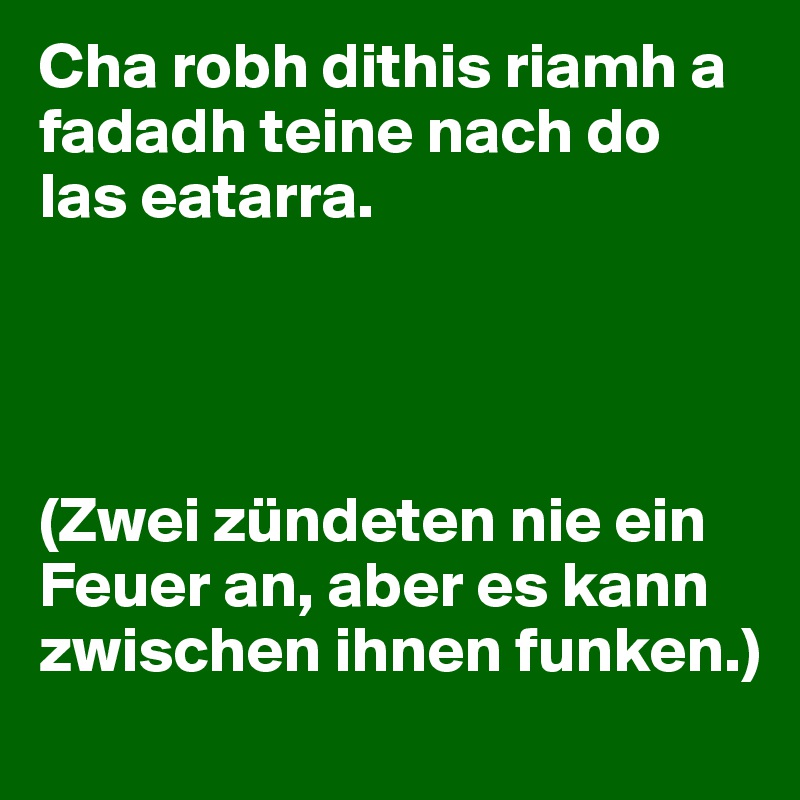 Cha robh dithis riamh a fadadh teine nach do las eatarra. 




(Zwei zündeten nie ein Feuer an, aber es kann zwischen ihnen funken.) 