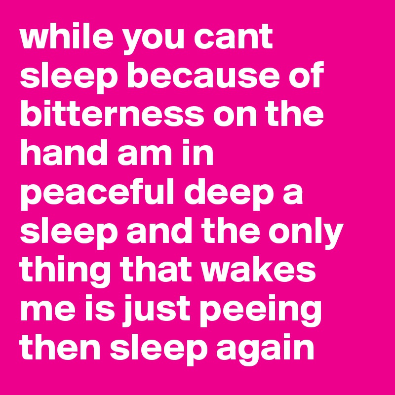while you cant sleep because of bitterness on the hand am in peaceful deep a sleep and the only thing that wakes me is just peeing then sleep again