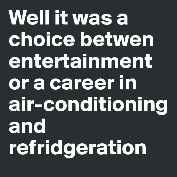 Well it was a choice betwen entertainment or a career in air-conditioning and refridgeration