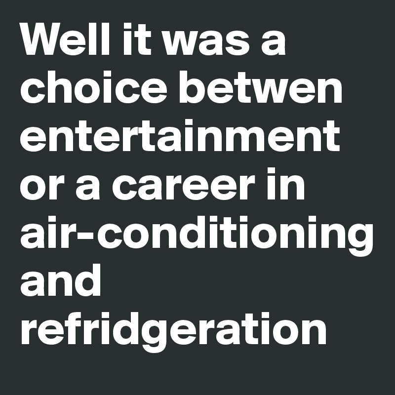 Well it was a choice betwen entertainment or a career in air-conditioning and refridgeration