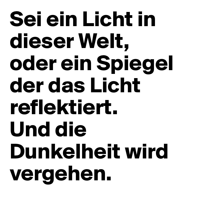 Sei ein Licht in dieser Welt,
oder ein Spiegel der das Licht reflektiert.
Und die Dunkelheit wird vergehen.